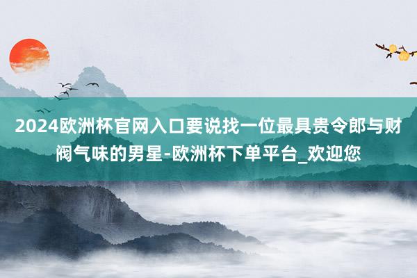 2024欧洲杯官网入口要说找一位最具贵令郎与财阀气味的男星-欧洲杯下单平台_欢迎您