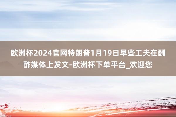 欧洲杯2024官网　　特朗普1月19日早些工夫在酬酢媒体上发文-欧洲杯下单平台_欢迎您