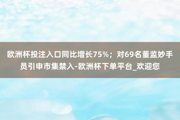 欧洲杯投注入口同比增长75%；对69名董监妙手员引申市集禁入-欧洲杯下单平台_欢迎您