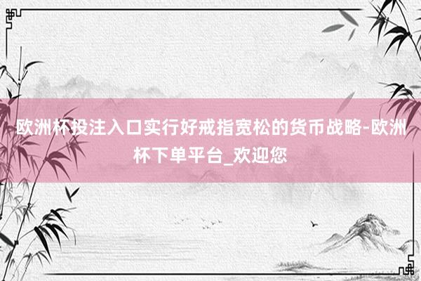 欧洲杯投注入口实行好戒指宽松的货币战略-欧洲杯下单平台_欢迎您