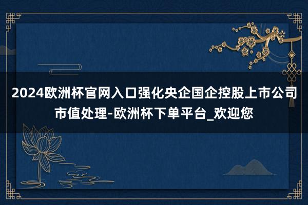 2024欧洲杯官网入口强化央企国企控股上市公司市值处理-欧洲杯下单平台_欢迎您