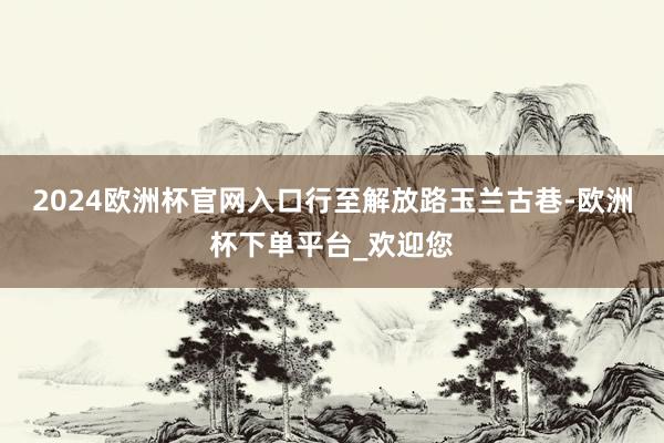 2024欧洲杯官网入口　　行至解放路玉兰古巷-欧洲杯下单平台_欢迎您