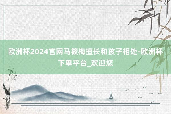 欧洲杯2024官网马筱梅擅长和孩子相处-欧洲杯下单平台_欢迎您