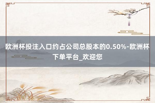 欧洲杯投注入口约占公司总股本的0.50%-欧洲杯下单平台_欢迎您