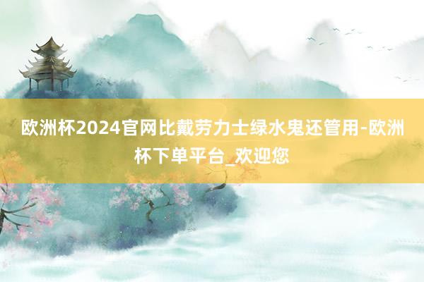 欧洲杯2024官网比戴劳力士绿水鬼还管用-欧洲杯下单平台_欢迎您