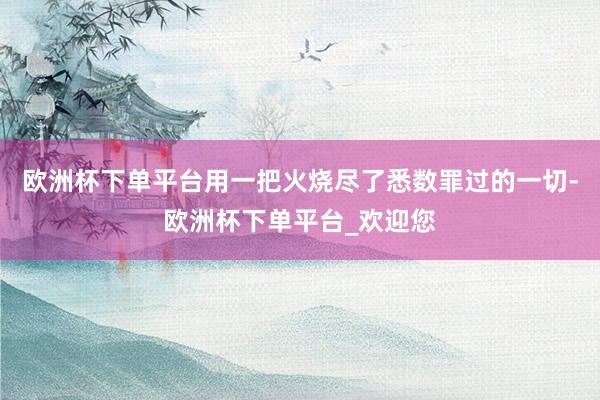 欧洲杯下单平台用一把火烧尽了悉数罪过的一切-欧洲杯下单平台_欢迎您