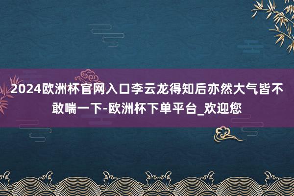 2024欧洲杯官网入口李云龙得知后亦然大气皆不敢喘一下-欧洲杯下单平台_欢迎您