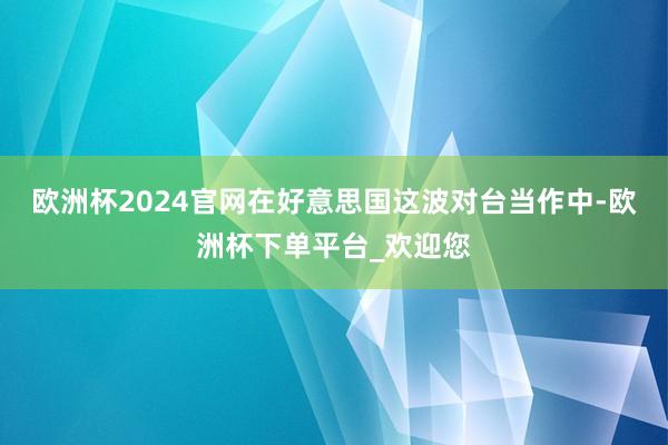 欧洲杯2024官网在好意思国这波对台当作中-欧洲杯下单平台_欢迎您