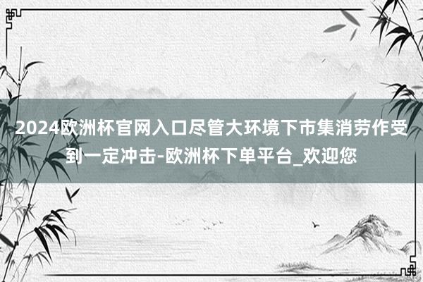 2024欧洲杯官网入口尽管大环境下市集消劳作受到一定冲击-欧洲杯下单平台_欢迎您