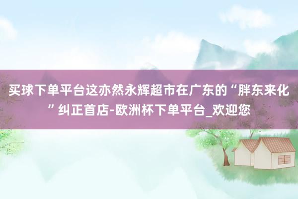 买球下单平台这亦然永辉超市在广东的“胖东来化”纠正首店-欧洲杯下单平台_欢迎您