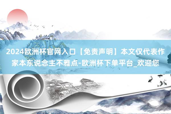 2024欧洲杯官网入口【免责声明】本文仅代表作家本东说念主不雅点-欧洲杯下单平台_欢迎您