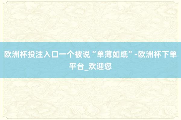 欧洲杯投注入口一个被说“单薄如纸”-欧洲杯下单平台_欢迎您