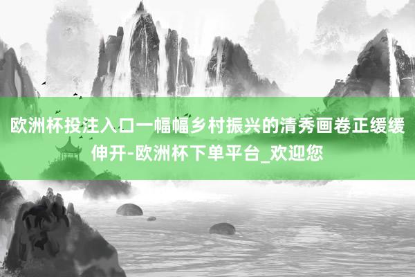 欧洲杯投注入口一幅幅乡村振兴的清秀画卷正缓缓伸开-欧洲杯下单平台_欢迎您