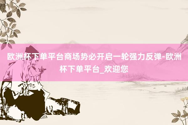 欧洲杯下单平台商场势必开启一轮强力反弹-欧洲杯下单平台_欢迎您