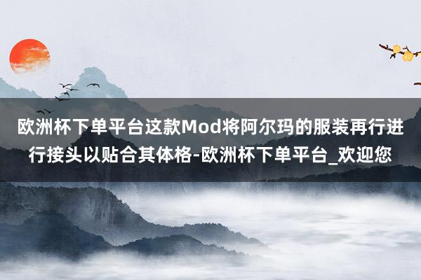 欧洲杯下单平台这款Mod将阿尔玛的服装再行进行接头以贴合其体格-欧洲杯下单平台_欢迎您