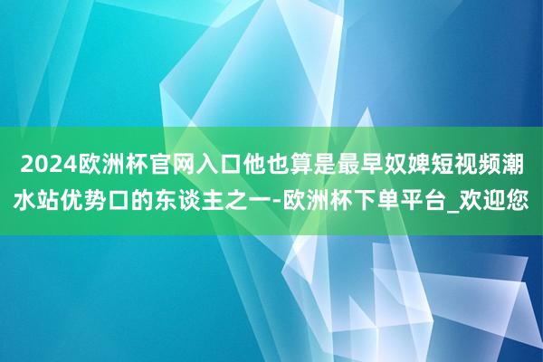 2024欧洲杯官网入口他也算是最早奴婢短视频潮水站优势口的东谈主之一-欧洲杯下单平台_欢迎您