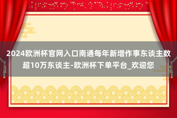 2024欧洲杯官网入口南通每年新增作事东谈主数超10万东谈主-欧洲杯下单平台_欢迎您