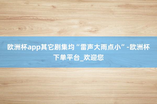 欧洲杯app其它剧集均“雷声大雨点小”-欧洲杯下单平台_欢迎您