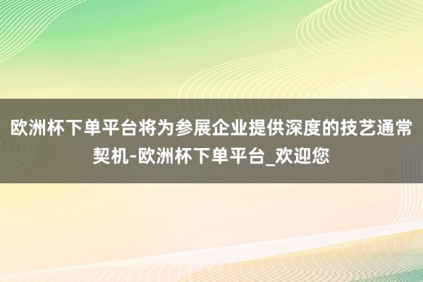 欧洲杯下单平台将为参展企业提供深度的技艺通常契机-欧洲杯下单平台_欢迎您