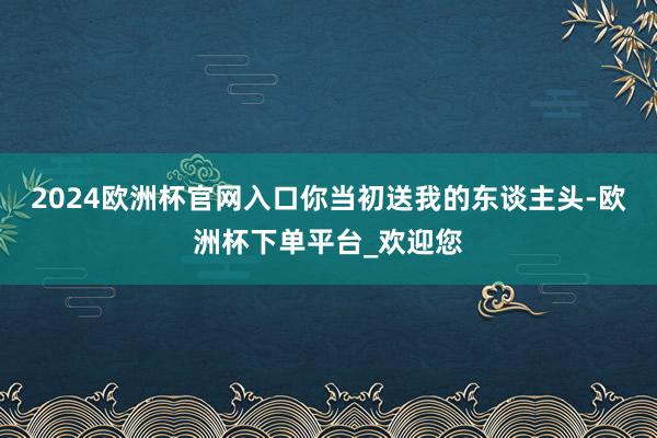2024欧洲杯官网入口你当初送我的东谈主头-欧洲杯下单平台_欢迎您