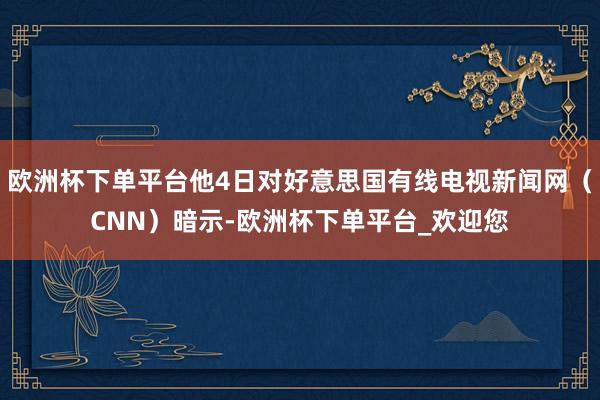 欧洲杯下单平台他4日对好意思国有线电视新闻网（CNN）暗示-欧洲杯下单平台_欢迎您