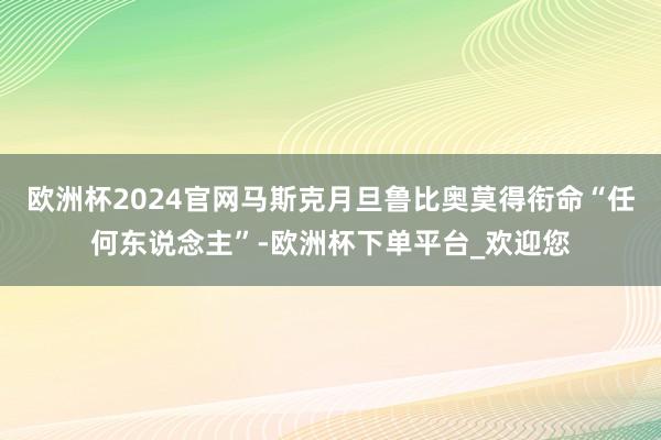 欧洲杯2024官网马斯克月旦鲁比奥莫得衔命“任何东说念主”-欧洲杯下单平台_欢迎您