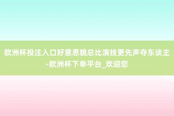 欧洲杯投注入口好意思貌总比演技更先声夺东谈主-欧洲杯下单平台_欢迎您