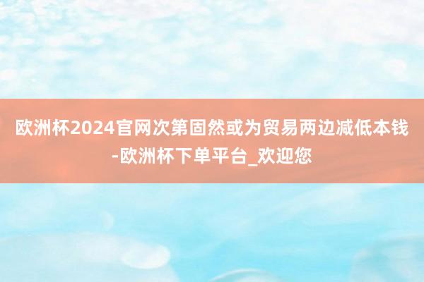 欧洲杯2024官网次第固然或为贸易两边减低本钱-欧洲杯下单平台_欢迎您