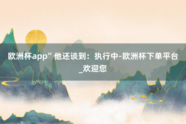 欧洲杯app”　　他还谈到：执行中-欧洲杯下单平台_欢迎您