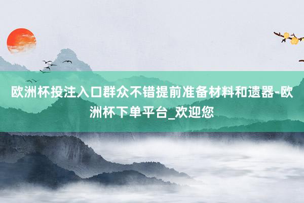 欧洲杯投注入口群众不错提前准备材料和遗器-欧洲杯下单平台_欢迎您