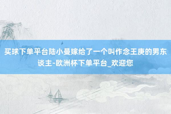 买球下单平台陆小曼嫁给了一个叫作念王庚的男东谈主-欧洲杯下单平台_欢迎您