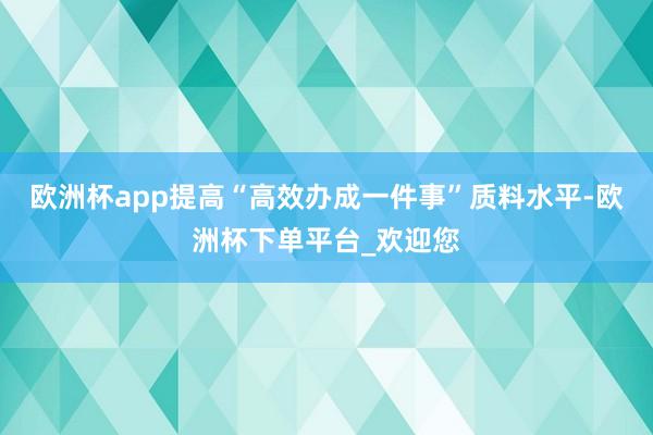 欧洲杯app提高“高效办成一件事”质料水平-欧洲杯下单平台_欢迎您