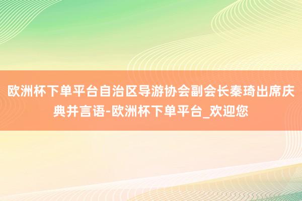 欧洲杯下单平台自治区导游协会副会长秦琦出席庆典并言语-欧洲杯下单平台_欢迎您
