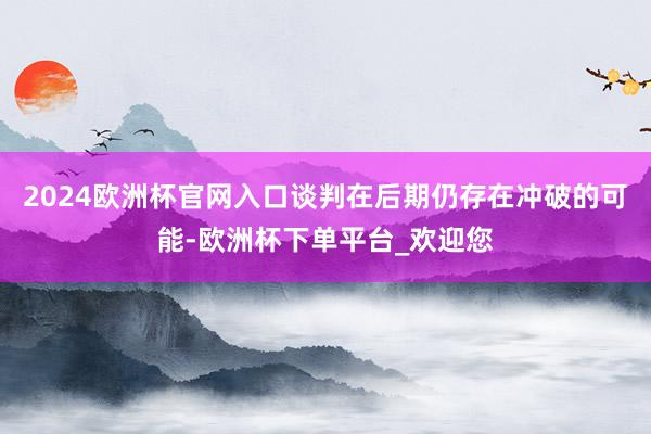 2024欧洲杯官网入口谈判在后期仍存在冲破的可能-欧洲杯下单平台_欢迎您