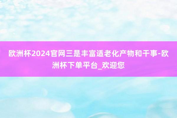欧洲杯2024官网三是丰富适老化产物和干事-欧洲杯下单平台_欢迎您