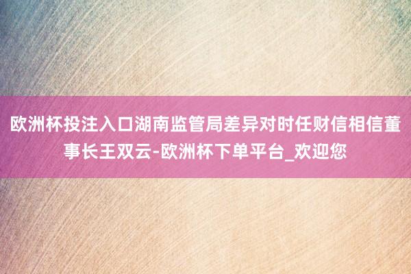 欧洲杯投注入口湖南监管局差异对时任财信相信董事长王双云-欧洲杯下单平台_欢迎您