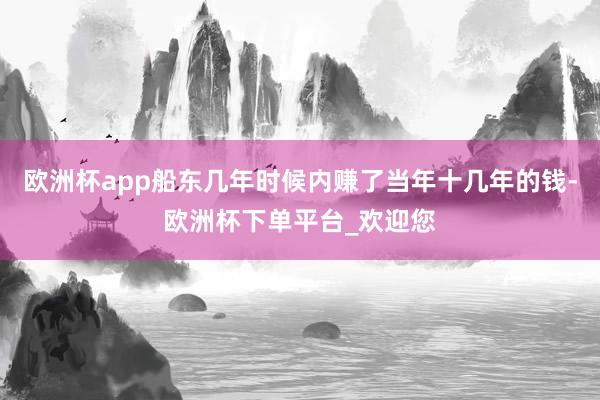 欧洲杯app船东几年时候内赚了当年十几年的钱-欧洲杯下单平台_欢迎您