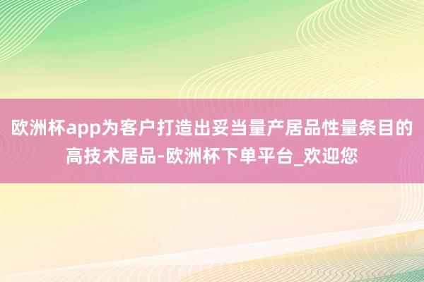 欧洲杯app为客户打造出妥当量产居品性量条目的高技术居品-欧洲杯下单平台_欢迎您