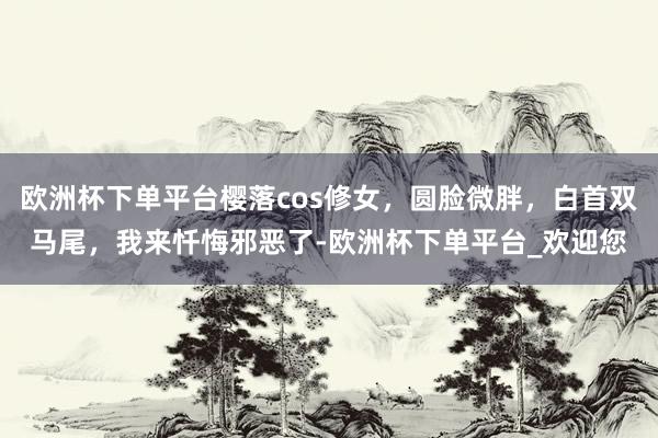 欧洲杯下单平台樱落cos修女，圆脸微胖，白首双马尾，我来忏悔邪恶了-欧洲杯下单平台_欢迎您
