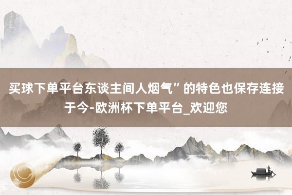 买球下单平台东谈主间人烟气”的特色也保存连接于今-欧洲杯下单平台_欢迎您