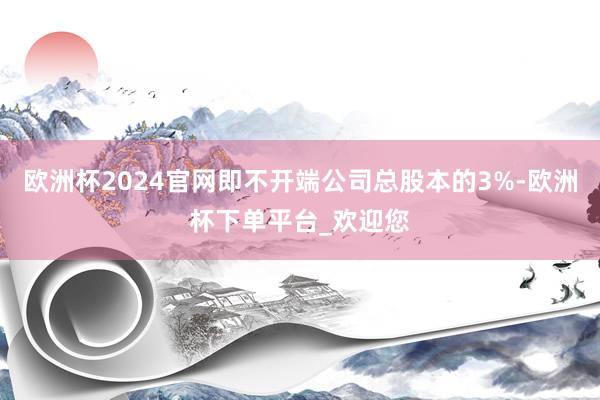 欧洲杯2024官网即不开端公司总股本的3%-欧洲杯下单平台_欢迎您