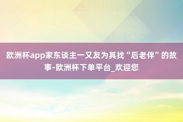 欧洲杯app家东谈主一又友为其找“后老伴”的故事-欧洲杯下单平台_欢迎您
