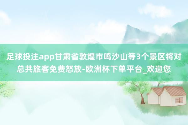 足球投注app甘肃省敦煌市鸣沙山等3个景区将对总共旅客免费怒放-欧洲杯下单平台_欢迎您