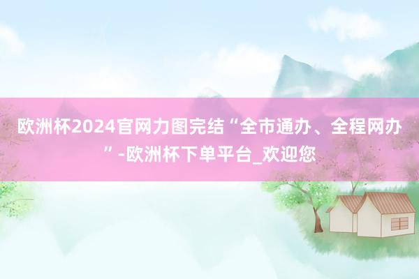 欧洲杯2024官网力图完结“全市通办、全程网办”-欧洲杯下单平台_欢迎您
