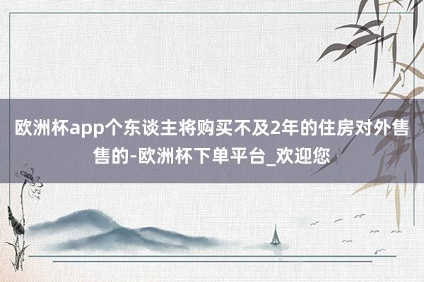 欧洲杯app个东谈主将购买不及2年的住房对外售售的-欧洲杯下单平台_欢迎您