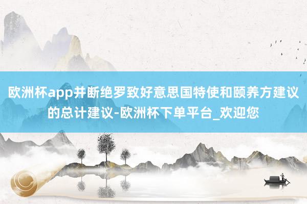 欧洲杯app并断绝罗致好意思国特使和颐养方建议的总计建议-欧洲杯下单平台_欢迎您