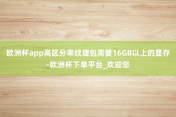 欧洲杯app高区分率纹理包需要16GB以上的显存-欧洲杯下单平台_欢迎您