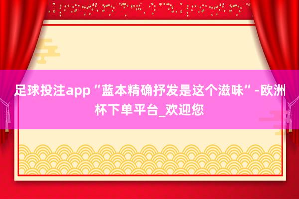 足球投注app“蓝本精确抒发是这个滋味”-欧洲杯下单平台_欢迎您
