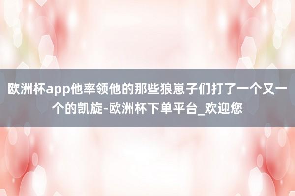 欧洲杯app他率领他的那些狼崽子们打了一个又一个的凯旋-欧洲杯下单平台_欢迎您