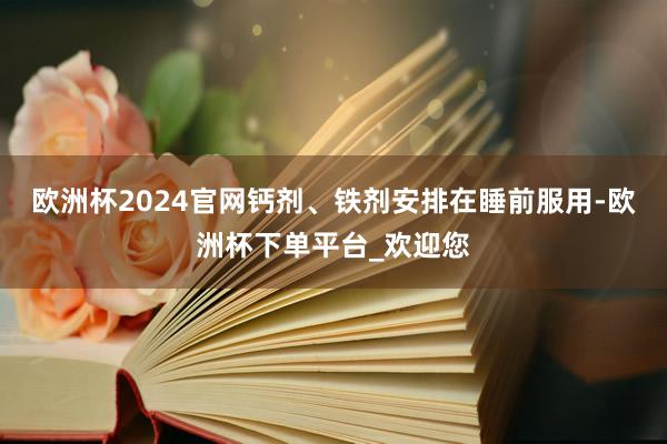 欧洲杯2024官网钙剂、铁剂安排在睡前服用-欧洲杯下单平台_欢迎您